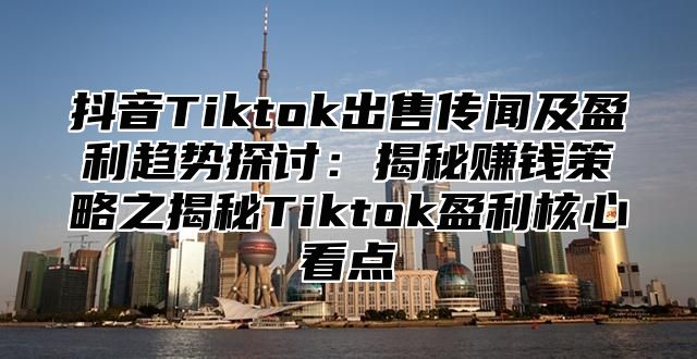 抖音Tiktok出售传闻及盈利趋势探讨：揭秘赚钱策略之揭秘Tiktok盈利核心看点