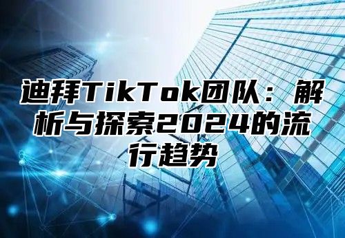 迪拜TikTok团队：解析与探索2024的流行趋势