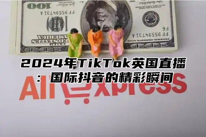 2024年TikTok英国直播：国际抖音的精彩瞬间