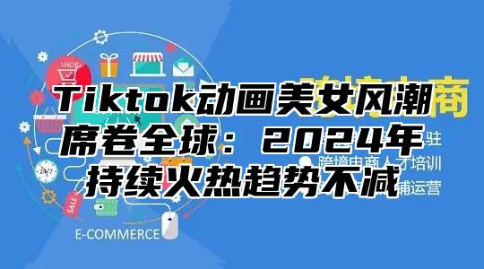 Tiktok动画美女风潮席卷全球：2024年持续火热趋势不减