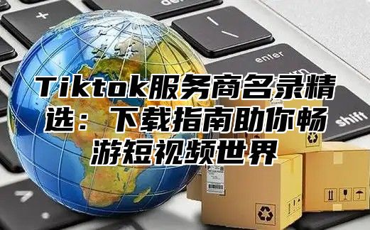 Tiktok服务商名录精选：下载指南助你畅游短视频世界