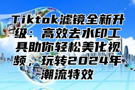 Tiktok滤镜全新升级：高效去水印工具助你轻松美化视频，玩转2024年潮流特效