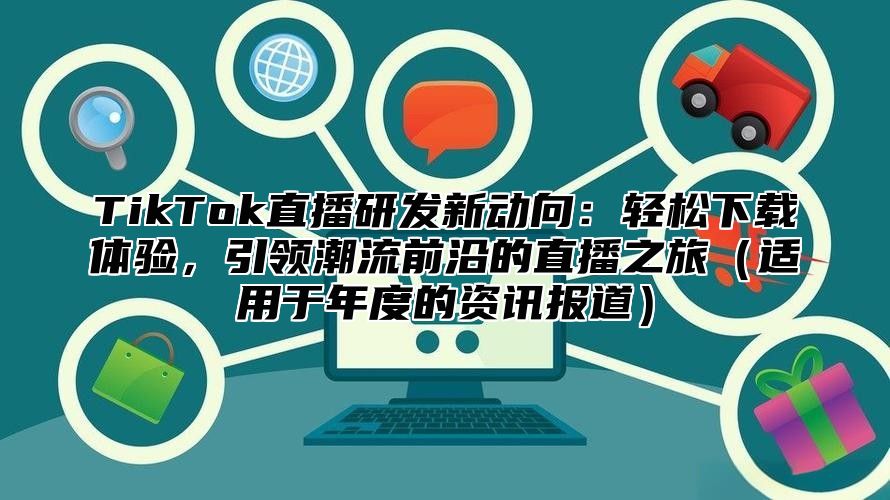 TikTok直播研发新动向：轻松下载体验，引领潮流前沿的直播之旅（适用于年度的资讯报道）