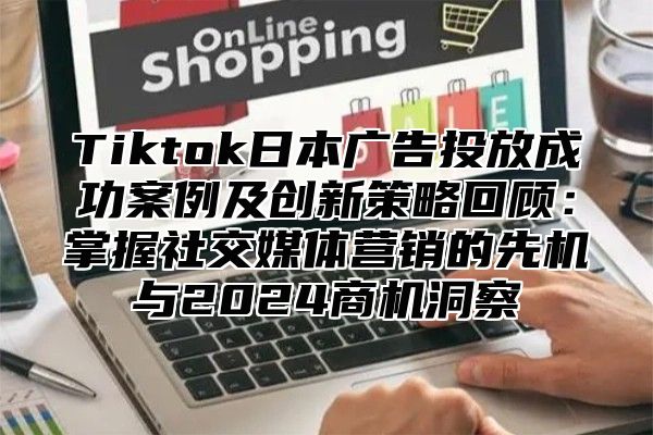 Tiktok日本广告投放成功案例及创新策略回顾：掌握社交媒体营销的先机与2024商机洞察