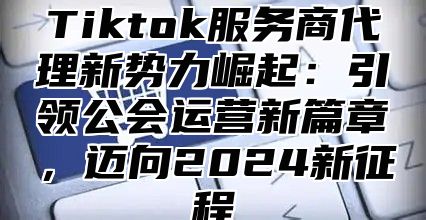 Tiktok服务商代理新势力崛起：引领公会运营新篇章，迈向2024新征程