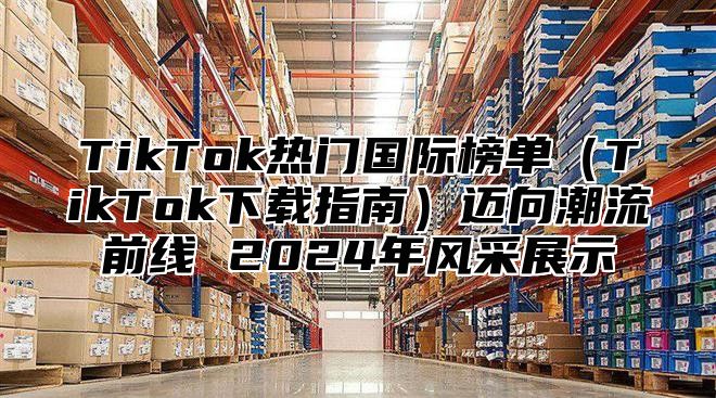 TikTok热门国际榜单（TikTok下载指南）迈向潮流前线 2024年风采展示