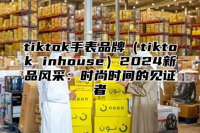 tiktok手表品牌（tiktok inhouse）2024新品风采：时尚时间的见证者