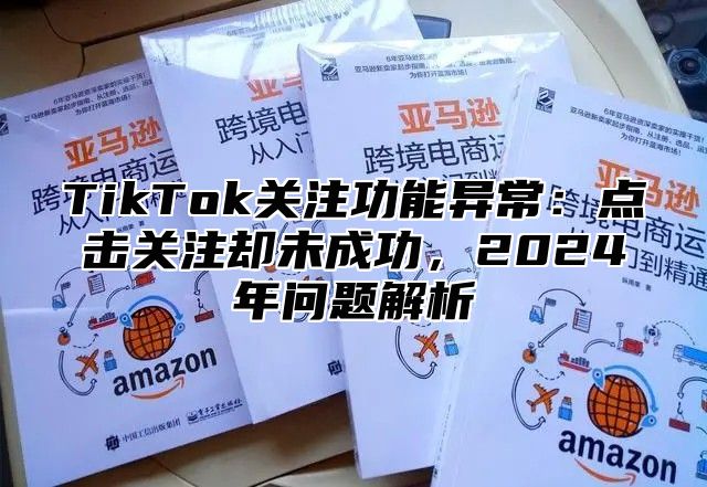 TikTok关注功能异常：点击关注却未成功，2024年问题解析