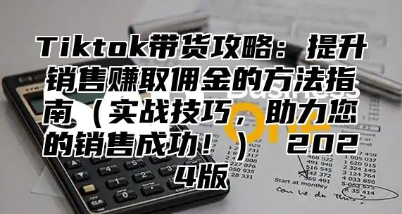 Tiktok带货攻略：提升销售赚取佣金的方法指南（实战技巧，助力您的销售成功！） 2024版