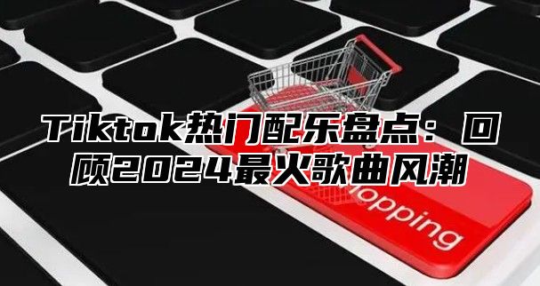 Tiktok热门配乐盘点：回顾2024最火歌曲风潮