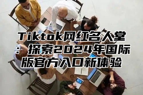 Tiktok网红名人堂：探索2024年国际版官方入口新体验