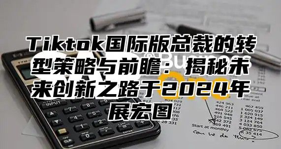 Tiktok国际版总裁的转型策略与前瞻：揭秘未来创新之路于2024年展宏图