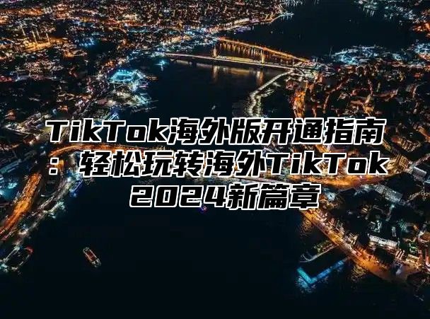 TikTok海外版开通指南：轻松玩转海外TikTok 2024新篇章