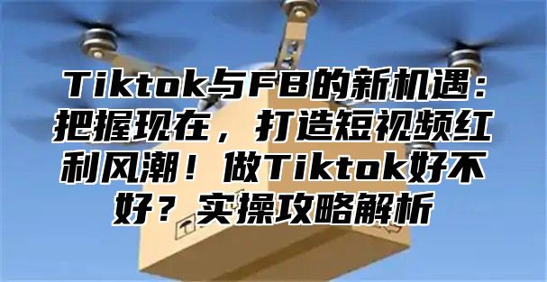 Tiktok与FB的新机遇：把握现在，打造短视频红利风潮！做Tiktok好不好？实操攻略解析