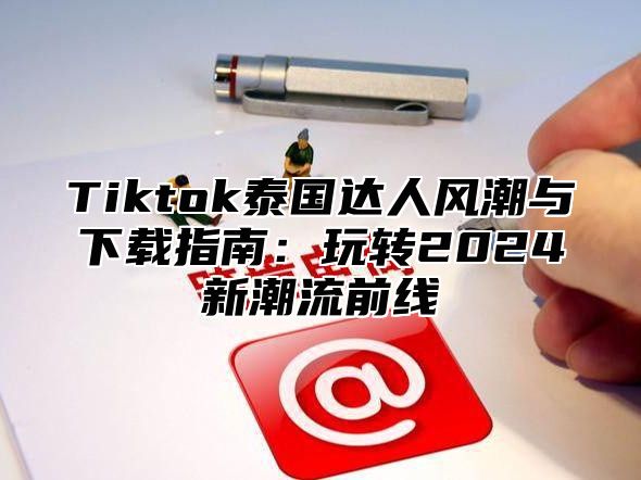 Tiktok泰国达人风潮与下载指南：玩转2024新潮流前线