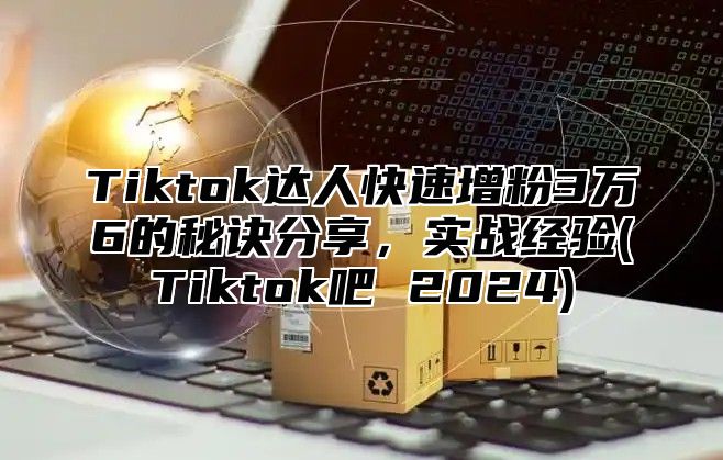 Tiktok达人快速增粉3万6的秘诀分享，实战经验(Tiktok吧 2024)