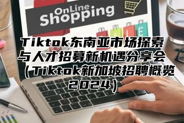 Tiktok东南亚市场探索与人才招募新机遇分享会（Tiktok新加坡招聘概览2024）