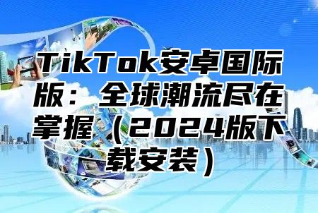 TikTok安卓国际版：全球潮流尽在掌握（2024版下载安装）