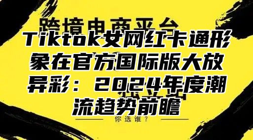 Tiktok女网红卡通形象在官方国际版大放异彩：2024年度潮流趋势前瞻