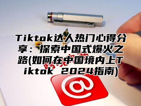 Tiktok达人热门心得分享：探索中国式爆火之路(如何在中国境内上Tiktok 2024指南)