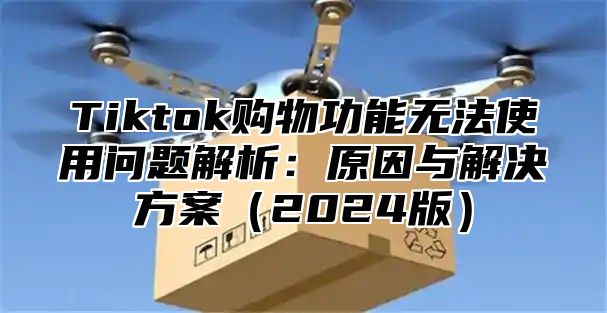 Tiktok购物功能无法使用问题解析：原因与解决方案（2024版）