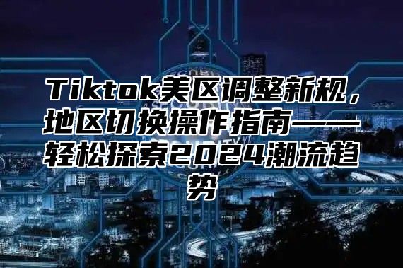 Tiktok美区调整新规，地区切换操作指南——轻松探索2024潮流趋势