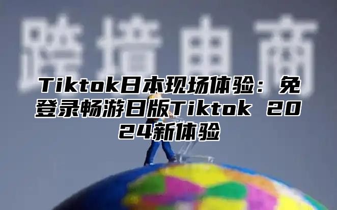 Tiktok日本现场体验：免登录畅游日版Tiktok 2024新体验