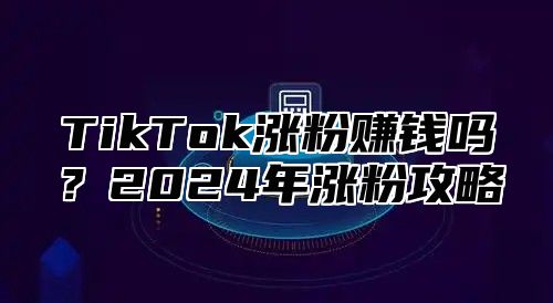 TikTok涨粉赚钱吗？2024年涨粉攻略