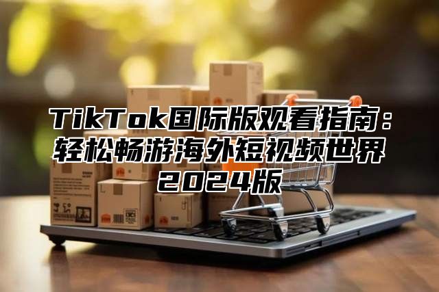 TikTok国际版观看指南：轻松畅游海外短视频世界2024版