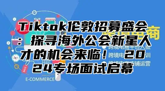 Tiktok伦敦招募盛会：探寻海外公会新星人才的机会来临！ 2024专场面试启幕