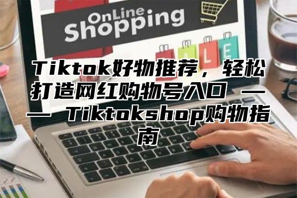 Tiktok好物推荐，轻松打造网红购物号入口 —— Tiktokshop购物指南