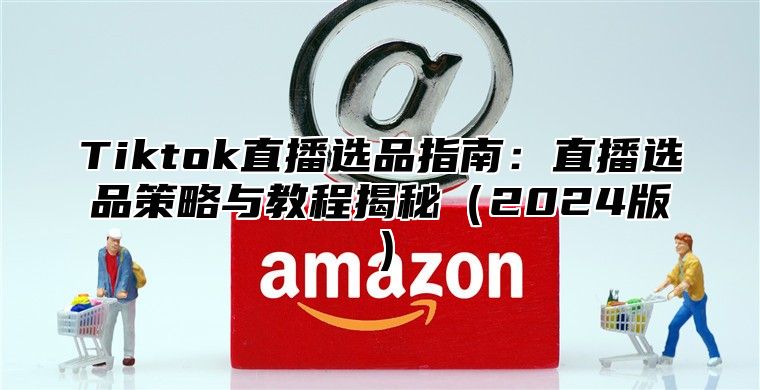 Tiktok直播选品指南：直播选品策略与教程揭秘（2024版）