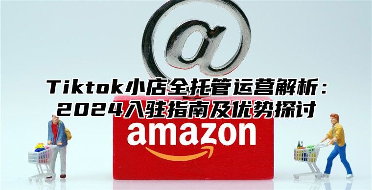 Tiktok小店全托管运营解析：2024入驻指南及优势探讨