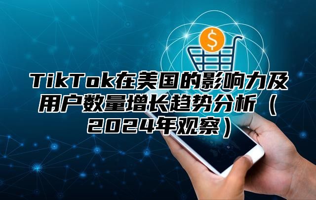 TikTok在美国的影响力及用户数量增长趋势分析（2024年观察）