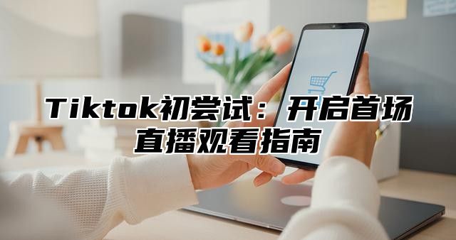 Tiktok初尝试：开启首场直播观看指南