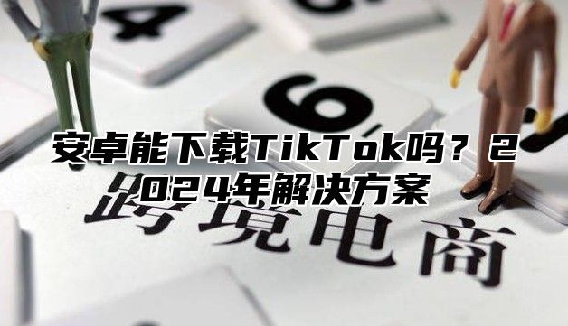 安卓能下载TikTok吗？2024年解决方案