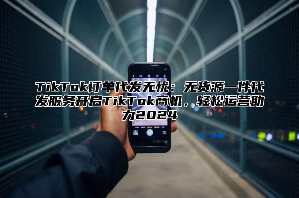 TikTok订单代发无忧：无货源一件代发服务开启TikTok商机，轻松运营助力2024