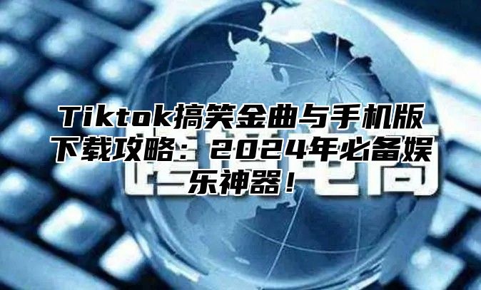 Tiktok搞笑金曲与手机版下载攻略：2024年必备娱乐神器！