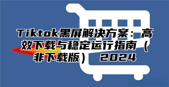 Tiktok黑屏解决方案：高效下载与稳定运行指南（非下载版） 2024