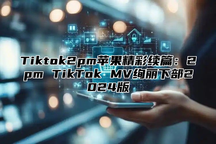 Tiktok2pm苹果精彩续篇：2pm TikTok MV绚丽下部2024版