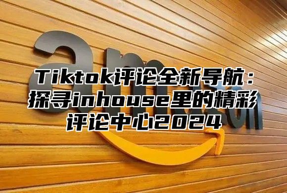 Tiktok评论全新导航：探寻inhouse里的精彩评论中心2024