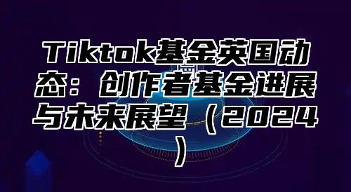 Tiktok基金英国动态：创作者基金进展与未来展望（2024）