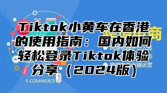 Tiktok小黄车在香港的使用指南：国内如何轻松登录Tiktok体验分享（2024版）