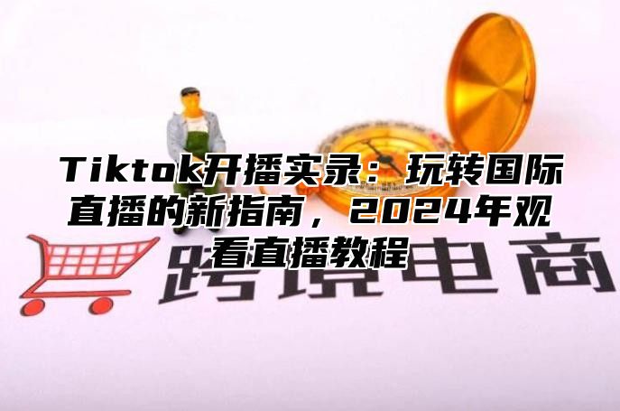 Tiktok开播实录：玩转国际直播的新指南，2024年观看直播教程