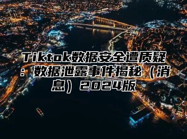 Tiktok数据安全遭质疑：数据泄露事件揭秘（消息）2024版