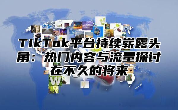 TikTok平台持续崭露头角：热门内容与流量探讨在不久的将来