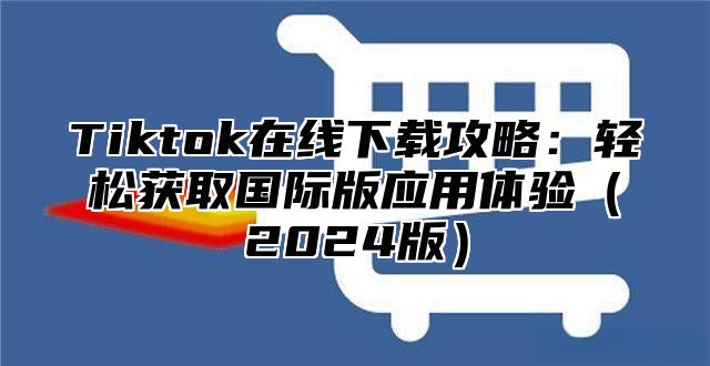 Tiktok在线下载攻略：轻松获取国际版应用体验（2024版）