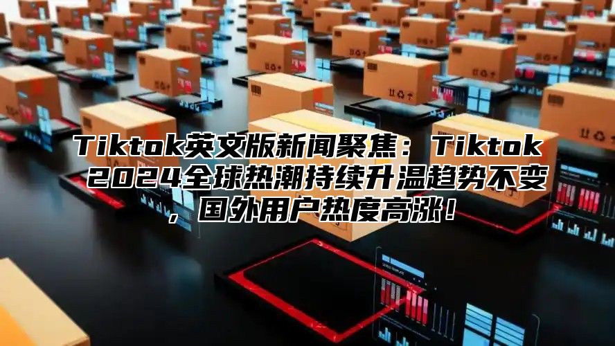 Tiktok英文版新闻聚焦：Tiktok 2024全球热潮持续升温趋势不变，国外用户热度高涨！