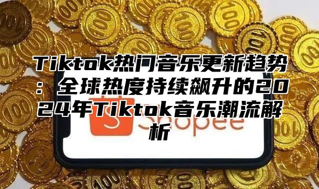 Tiktok热门音乐更新趋势：全球热度持续飙升的2024年Tiktok音乐潮流解析