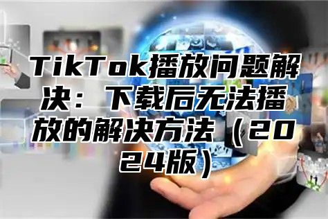 TikTok播放问题解决：下载后无法播放的解决方法（2024版）